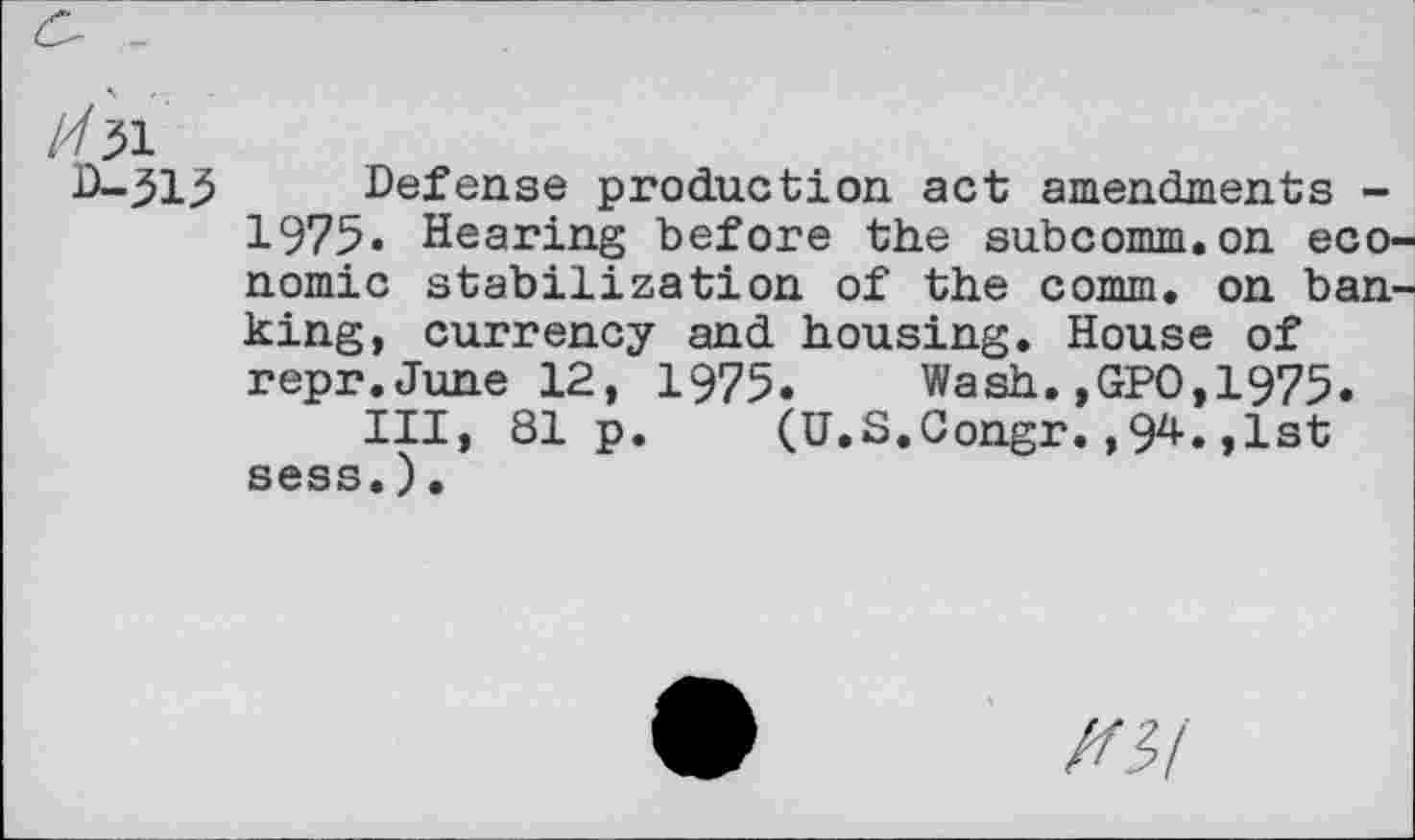 ﻿/751
D-315 Defense production act amendments -1975« Hearing before the subcomm.on economic stabilization of the comm, on banking, currency and housing. House of repr.June 12, 1975. Wash.,GPO,1975.
Ill, 81 p. (U.S.Congr.,94.,1st sess.).
